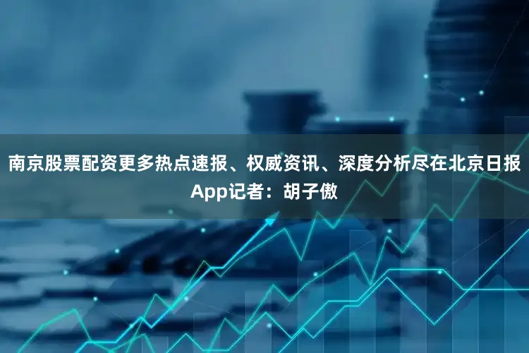 南京股票配资更多热点速报、权威资讯、深度分析尽在北京日报App记者：胡子傲