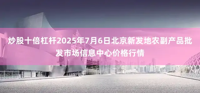 炒股十倍杠杆2025年7月6日北京新发地农副产品批发市场信息中心价格行情