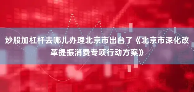 炒股加杠杆去哪儿办理北京市出台了《北京市深化改革提振消费专项行动方案》