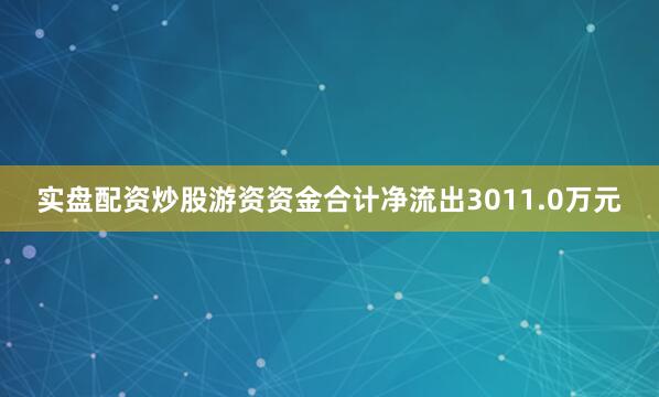实盘配资炒股游资资金合计净流出3011.0万元