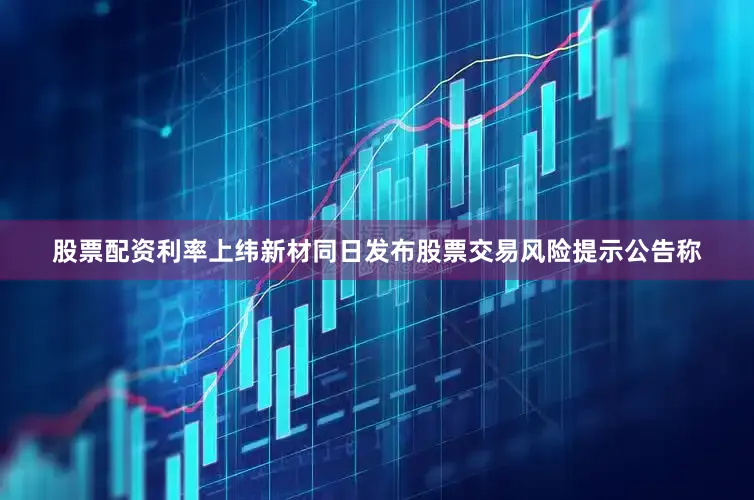 股票配资利率上纬新材同日发布股票交易风险提示公告称