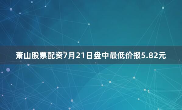 萧山股票配资7月21日盘中最低价报5.82元