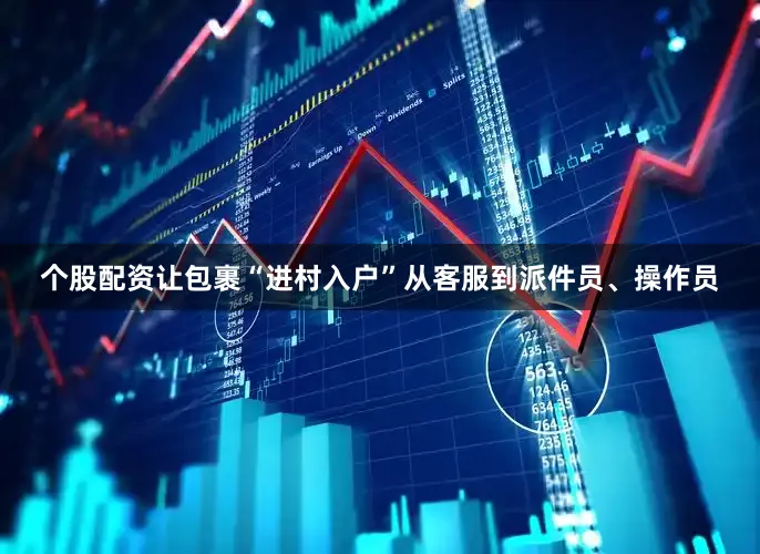 个股配资让包裹“进村入户”从客服到派件员、操作员