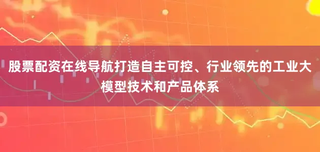 股票配资在线导航打造自主可控、行业领先的工业大模型技术和产品体系