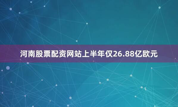 河南股票配资网站上半年仅26.88亿欧元