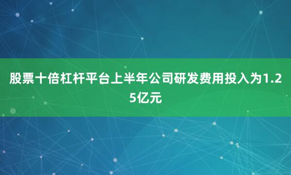 股票十倍杠杆平台上半年公司研发费用投入为1.25亿元