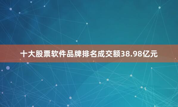 十大股票软件品牌排名成交额38.98亿元
