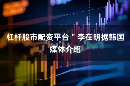 杠杆股市配资平台＂李在明据韩国媒体介绍
